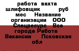 работа. вахта. шлифовщик. 50 000 руб./мес. › Название организации ­ ООО Спецресурс - Все города Работа » Вакансии   . Псковская обл.